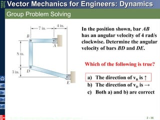 © 2013 The McGraw-Hill Companies, Inc. All rights reserved.
Vector Mechanics for Engineers: Dynamics
Vector Mechanics for Engineers: Dynamics
Tenth
Editio
Group Problem Solving
2 - 36
In the position shown, bar AB
has an angular velocity of 4 rad/s
clockwise. Determine the angular
velocity of bars BD and DE.
Which of the following is true?
a) The direction of vB is ↑
b) The direction of vD is →
c) Both a) and b) are correct
 
