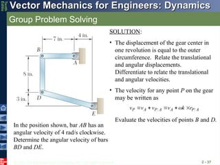 © 2013 The McGraw-Hill Companies, Inc. All rights reserved.
Vector Mechanics for Engineers: Dynamics
Vector Mechanics for Engineers: Dynamics
Tenth
Editio
Group Problem Solving
2 - 37
In the position shown, bar AB has an
angular velocity of 4 rad/s clockwise.
Determine the angular velocity of bars
BD and DE.
SOLUTION:
• The displacement of the gear center in
one revolution is equal to the outer
circumference. Relate the translational
and angular displacements.
Differentiate to relate the translational
and angular velocities.
• The velocity for any point P on the gear
may be written as
Evaluate the velocities of points B and D.
A
P
A
A
P
A
P r
k
v
v
v
v










 
 