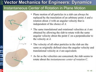 © 2013 The McGraw-Hill Companies, Inc. All rights reserved.
Vector Mechanics for Engineers: Dynamics
Vector Mechanics for Engineers: Dynamics
Tenth
Editio
Instantaneous Center of Rotation in Plane Motion
15 - 40
• Plane motion of all particles in a slab can always be
replaced by the translation of an arbitrary point A and a
rotation about A with an angular velocity that is
independent of the choice of A.
• The same translational and rotational velocities at A are
obtained by allowing the slab to rotate with the same
angular velocity about the point C on a perpendicular to
the velocity at A.
• The velocity of all other particles in the slab are the
same as originally defined since the angular velocity and
translational velocity at A are equivalent.
• As far as the velocities are concerned, the slab seems to
rotate about the instantaneous center of rotation C.
 