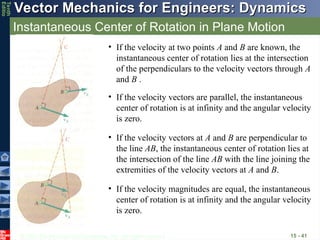 © 2013 The McGraw-Hill Companies, Inc. All rights reserved.
Vector Mechanics for Engineers: Dynamics
Vector Mechanics for Engineers: Dynamics
Tenth
Editio
Instantaneous Center of Rotation in Plane Motion
15 - 41
• If the velocity at two points A and B are known, the
instantaneous center of rotation lies at the intersection
of the perpendiculars to the velocity vectors through A
and B .
• If the velocity vectors at A and B are perpendicular to
the line AB, the instantaneous center of rotation lies at
the intersection of the line AB with the line joining the
extremities of the velocity vectors at A and B.
• If the velocity vectors are parallel, the instantaneous
center of rotation is at infinity and the angular velocity
is zero.
• If the velocity magnitudes are equal, the instantaneous
center of rotation is at infinity and the angular velocity
is zero.
 