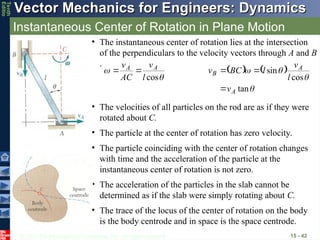 © 2013 The McGraw-Hill Companies, Inc. All rights reserved.
Vector Mechanics for Engineers: Dynamics
Vector Mechanics for Engineers: Dynamics
Tenth
Editio
Instantaneous Center of Rotation in Plane Motion
15 - 42
• The instantaneous center of rotation lies at the intersection
of the perpendiculars to the velocity vectors through A and B
.


cos
l
v
AC
v A
A

    




tan
cos
sin
A
A
B
v
l
v
l
BC
v



• The velocities of all particles on the rod are as if they were
rotated about C.
• The particle at the center of rotation has zero velocity.
• The particle coinciding with the center of rotation changes
with time and the acceleration of the particle at the
instantaneous center of rotation is not zero.
• The acceleration of the particles in the slab cannot be
determined as if the slab were simply rotating about C.
• The trace of the locus of the center of rotation on the body
is the body centrode and in space is the space centrode.
 