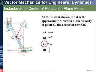 © 2013 The McGraw-Hill Companies, Inc. All rights reserved.
Vector Mechanics for Engineers: Dynamics
Vector Mechanics for Engineers: Dynamics
Tenth
Editio
Instantaneous Center of Rotation in Plane Motion
15 - 43
At the instant shown, what is the
approximate direction of the velocity
of point G, the center of bar AB?
a)
b)
c)
d)
G
 