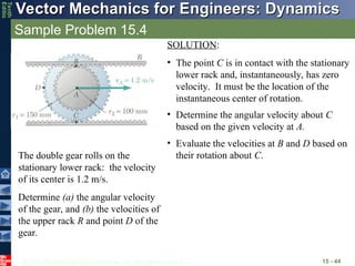 © 2013 The McGraw-Hill Companies, Inc. All rights reserved.
Vector Mechanics for Engineers: Dynamics
Vector Mechanics for Engineers: Dynamics
Tenth
Editio
Sample Problem 15.4
15 - 44
The double gear rolls on the
stationary lower rack: the velocity
of its center is 1.2 m/s.
Determine (a) the angular velocity
of the gear, and (b) the velocities of
the upper rack R and point D of the
gear.
SOLUTION:
• The point C is in contact with the stationary
lower rack and, instantaneously, has zero
velocity. It must be the location of the
instantaneous center of rotation.
• Determine the angular velocity about C
based on the given velocity at A.
• Evaluate the velocities at B and D based on
their rotation about C.
 