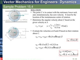© 2013 The McGraw-Hill Companies, Inc. All rights reserved.
Vector Mechanics for Engineers: Dynamics
Vector Mechanics for Engineers: Dynamics
Tenth
Editio
Sample Problem 15.4
15 - 45
SOLUTION:
• The point C is in contact with the stationary lower rack
and, instantaneously, has zero velocity. It must be the
location of the instantaneous center of rotation.
• Determine the angular velocity about C based on the
given velocity at A.
s
rad
8
m
0.15
s
m
2
.
1




A
A
A
A
r
v
r
v 

• Evaluate the velocities at B and D based on their rotation
about C.
  
s
rad
8
m
25
.
0


 
B
B
R r
v
v
 i
vR


s
m
2

 
  
s
rad
8
m
2121
.
0
m
2121
.
0
2
m
15
.
0





D
D
D
r
v
r
  
s
m
2
.
1
2
.
1
s
m
697
.
1
j
i
v
v
D
D






 