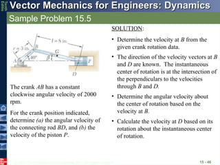 © 2013 The McGraw-Hill Companies, Inc. All rights reserved.
Vector Mechanics for Engineers: Dynamics
Vector Mechanics for Engineers: Dynamics
Tenth
Editio
Sample Problem 15.5
15 - 46
The crank AB has a constant
clockwise angular velocity of 2000
rpm.
For the crank position indicated,
determine (a) the angular velocity of
the connecting rod BD, and (b) the
velocity of the piston P.
SOLUTION:
• Determine the velocity at B from the
given crank rotation data.
• The direction of the velocity vectors at B
and D are known. The instantaneous
center of rotation is at the intersection of
the perpendiculars to the velocities
through B and D.
• Determine the angular velocity about
the center of rotation based on the
velocity at B.
• Calculate the velocity at D based on its
rotation about the instantaneous center
of rotation.
 