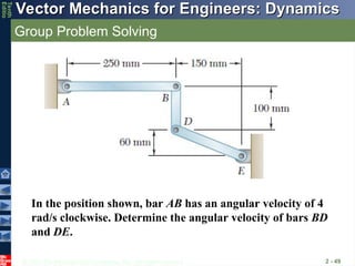 © 2013 The McGraw-Hill Companies, Inc. All rights reserved.
Vector Mechanics for Engineers: Dynamics
Vector Mechanics for Engineers: Dynamics
Tenth
Editio
Group Problem Solving
2 - 49
In the position shown, bar AB has an angular velocity of 4
rad/s clockwise. Determine the angular velocity of bars BD
and DE.
 