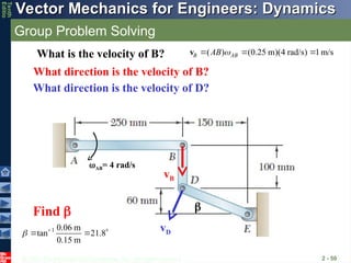 © 2013 The McGraw-Hill Companies, Inc. All rights reserved.
Vector Mechanics for Engineers: Dynamics
Vector Mechanics for Engineers: Dynamics
Tenth
Editio
Group Problem Solving
2 - 50
vD
What direction is the velocity of B?
vB
What direction is the velocity of D?
AB= 4 rad/s
( ) (0.25 m)(4 rad/s) 1m/s
B AB
AB 
  
v
What is the velocity of B?
1 0.06 m
tan 21.8
0.15 m
 
  
Find  
 