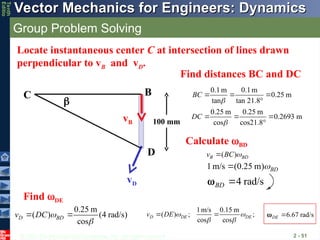 © 2013 The McGraw-Hill Companies, Inc. All rights reserved.
Vector Mechanics for Engineers: Dynamics
Vector Mechanics for Engineers: Dynamics
Tenth
Editio
Group Problem Solving
2 - 51
vD
vB
B
D

Locate instantaneous center C at intersection of lines drawn
perpendicular to vB and vD.
C
0.1m 0.1m
0.25 m
tan tan 21.8°
0.25 m 0.25 m
0.2693 m
cos cos21.8°
BC
DC


  
  
100 mm
1m/s (0.25 m) BD


4 rad/s
BD 

Find DE
0.25 m
( ) (4 rad/s)
cos
D BD
v DC 

 
1m/s 0.15 m
( ) ; ;
cos cos
D DE DE
v DE  
 
  6.67 rad/s
DE 

Find distances BC and DC
( )
B BD
v BC 

Calculate BD
 