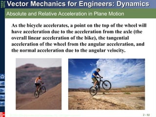 © 2013 The McGraw-Hill Companies, Inc. All rights reserved.
Vector Mechanics for Engineers: Dynamics
Vector Mechanics for Engineers: Dynamics
Tenth
Editio
Absolute and Relative Acceleration in Plane Motion
2 - 52
As the bicycle accelerates, a point on the top of the wheel will
have acceleration due to the acceleration from the axle (the
overall linear acceleration of the bike), the tangential
acceleration of the wheel from the angular acceleration, and
the normal acceleration due to the angular velocity.
 