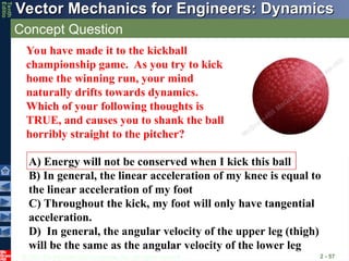 © 2013 The McGraw-Hill Companies, Inc. All rights reserved.
Vector Mechanics for Engineers: Dynamics
Vector Mechanics for Engineers: Dynamics
Tenth
Editio
Concept Question
2 - 57
A) Energy will not be conserved when I kick this ball
B) In general, the linear acceleration of my knee is equal to
the linear acceleration of my foot
C) Throughout the kick, my foot will only have tangential
acceleration.
D) In general, the angular velocity of the upper leg (thigh)
will be the same as the angular velocity of the lower leg
You have made it to the kickball
championship game. As you try to kick
home the winning run, your mind
naturally drifts towards dynamics.
Which of your following thoughts is
TRUE, and causes you to shank the ball
horribly straight to the pitcher?
 
