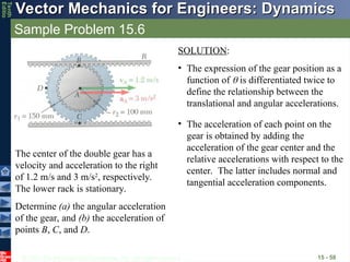 © 2013 The McGraw-Hill Companies, Inc. All rights reserved.
Vector Mechanics for Engineers: Dynamics
Vector Mechanics for Engineers: Dynamics
Tenth
Editio
Sample Problem 15.6
15 - 58
The center of the double gear has a
velocity and acceleration to the right
of 1.2 m/s and 3 m/s2
, respectively.
The lower rack is stationary.
Determine (a) the angular acceleration
of the gear, and (b) the acceleration of
points B, C, and D.
SOLUTION:
• The expression of the gear position as a
function of  is differentiated twice to
define the relationship between the
translational and angular accelerations.
• The acceleration of each point on the
gear is obtained by adding the
acceleration of the gear center and the
relative accelerations with respect to the
center. The latter includes normal and
tangential acceleration components.
 