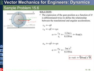 © 2013 The McGraw-Hill Companies, Inc. All rights reserved.
Vector Mechanics for Engineers: Dynamics
Vector Mechanics for Engineers: Dynamics
Tenth
Editio
Sample Problem 15.6
15 - 59
SOLUTION:
• The expression of the gear position as a function of 
is differentiated twice to define the relationship
between the translational and angular accelerations.



1
1
1
r
r
v
r
x
A
A







s
rad
8
m
0.150
s
m
2
.
1
1






r
vA


 1
1 r
r
aA 


 

m
150
.
0
s
m
3 2
1




r
aA

 k
k


 2
s
rad
20




 