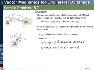 © 2013 The McGraw-Hill Companies, Inc. All rights reserved.
Vector Mechanics for Engineers: Dynamics
Vector Mechanics for Engineers: Dynamics
Tenth
Editio
Sample Problem 15.7
15 - 63
• The acceleration of B is determined from the given rotation
speed of AB.
SOLUTION:
• The angular acceleration of the connecting rod BD and
the acceleration of point D will be determined from
   n
B
D
t
B
D
B
B
D
B
D a
a
a
a
a
a











   2
2
12
3
2
AB
s
ft
962
,
10
s
rad
4
.
209
ft
0
constant
s
rad
209.4
rpm
2000







AB
B
AB
r
a 


  
j
i
aB







 40
sin
40
cos
s
ft
962
,
10 2
 