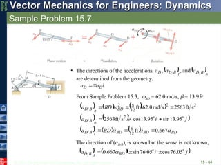 © 2013 The McGraw-Hill Companies, Inc. All rights reserved.
Vector Mechanics for Engineers: Dynamics
Vector Mechanics for Engineers: Dynamics
Tenth
Editio
Sample Problem 15.7
15 - 64
• The directions of the accelerations
are determined from the geometry.
   n
B
D
t
B
D
D a
a
a



and
,
,
From Sample Problem 15.3, BD = 62.0 rad/s,  = 13.95o
.
       2
2
12
8
2
s
ft
2563
s
rad
0
.
62
ft 

 BD
n
B
D BD
a 
    
j
i
a
n
B
D







 95
.
13
sin
95
.
13
cos
s
ft
2563 2
      BD
BD
BD
t
B
D BD
a 

 667
.
0
ft
12
8 


The direction of (aD/B)t is known but the sense is not known,
    
j
i
a BD
t
B
D







 05
.
76
cos
05
.
76
sin
667
.
0 
i
a
a D
D




 