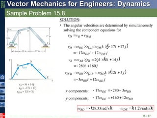 © 2013 The McGraw-Hill Companies, Inc. All rights reserved.
Vector Mechanics for Engineers: Dynamics
Vector Mechanics for Engineers: Dynamics
Tenth
Editio
Sample Problem 15.8
15 - 67
SOLUTION:
• The angular velocities are determined by simultaneously
solving the component equations for
B
D
B
D v
v
v





 
j
i
j
i
k
r
v
DE
DE
DE
D
DE
D












17
17
17
17









 
j
i
j
i
k
r
v B
AB
B








160
280
14
8
20








 
j
i
j
i
k
r
v
BD
BD
BD
B
D
BD
B
D












12
3
3
12








BD
DE 
 3
280
17 



x components:
BD
DE 
 12
160
17 



y components:
   k
k DE
BD




s
rad
29
.
11
s
rad
33
.
29 

 

 