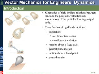 © 2013 The McGraw-Hill Companies, Inc. All rights reserved.
Vector Mechanics for Engineers: Dynamics
Vector Mechanics for Engineers: Dynamics
Tenth
Editio
Introduction
15 - 7
• Kinematics of rigid bodies: relations between
time and the positions, velocities, and
accelerations of the particles forming a rigid
body.
• Classification of rigid body motions:
- general motion
- motion about a fixed point
- general plane motion
- rotation about a fixed axis
• curvilinear translation
• rectilinear translation
- translation:
 