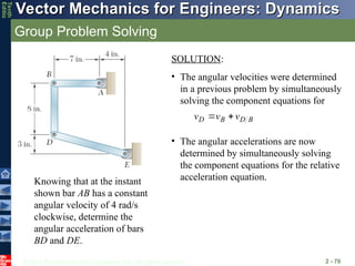 © 2013 The McGraw-Hill Companies, Inc. All rights reserved.
Vector Mechanics for Engineers: Dynamics
Vector Mechanics for Engineers: Dynamics
Tenth
Editio
Group Problem Solving
2 - 70
Knowing that at the instant
shown bar AB has a constant
angular velocity of 4 rad/s
clockwise, determine the
angular acceleration of bars
BD and DE.
SOLUTION:
• The angular velocities were determined
in a previous problem by simultaneously
solving the component equations for
B
D
B
D v
v
v





• The angular accelerations are now
determined by simultaneously solving
the component equations for the relative
acceleration equation.
 