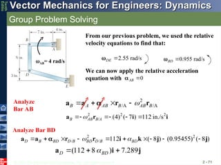 © 2013 The McGraw-Hill Companies, Inc. All rights reserved.
Vector Mechanics for Engineers: Dynamics
Vector Mechanics for Engineers: Dynamics
Tenth
Editio
Group Problem Solving
2 - 71
From our previous problem, we used the relative
velocity equations to find that:
AB= 4 rad/s 0.955 rad/s
BD 

2.55 rad/s
DE 

0
AB 

We can now apply the relative acceleration
equation with
2
/A /A
B A AB B AB B

   
a a r r

2 2 2
/ (4) ( 7 ) 112 in./s
B AB B A

   
a r i i
Analyze
Bar AB
Analyze Bar BD
2 2
/ / 112 ( 8 ) (0.95455) ( 8 )
D B BD D B BD D B BD
 
         
a a r r i k j j

(112 8 ) 7.289
D BD

  
a i j
 