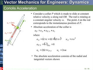 © 2013 The McGraw-Hill Companies, Inc. All rights reserved.
Vector Mechanics for Engineers: Dynamics
Vector Mechanics for Engineers: Dynamics
Tenth
Editio
Coriolis Acceleration
15 - 78
• Consider a collar P which is made to slide at constant
relative velocity u along rod OB. The rod is rotating at
a constant angular velocity The point A on the rod
corresponds to the instantaneous position of P.
c
P
A
P a
a
a
a






 F
• Absolute acceleration of the collar is
  0

 Oxy
P r
a 


F
u
a
v
a c
P
c 
2
2 


 F



• The absolute acceleration consists of the radial and
tangential vectors shown
  2

r
a
r
r
a A
A 















where
 