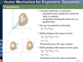 © 2013 The McGraw-Hill Companies, Inc. All rights reserved.
Vector Mechanics for Engineers: Dynamics
Vector Mechanics for Engineers: Dynamics
Tenth
Editio
Translation
15 - 8
• Consider rigid body in translation:
- direction of any straight line inside the
body is constant,
- all particles forming the body move in
parallel lines.
• For any two particles in the body,
A
B
A
B r
r
r





• Differentiating with respect to time,
A
B
A
A
B
A
B
v
v
r
r
r
r














All particles have the same velocity.
A
B
A
A
B
A
B
a
a
r
r
r
r















• Differentiating with respect to time again,
All particles have the same acceleration.
 