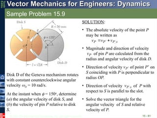 © 2013 The McGraw-Hill Companies, Inc. All rights reserved.
Vector Mechanics for Engineers: Dynamics
Vector Mechanics for Engineers: Dynamics
Tenth
Editio
Sample Problem 15.9
15 - 81
Disk D of the Geneva mechanism rotates
with constant counterclockwise angular
velocity D = 10 rad/s.
At the instant when  = 150o
, determine
(a) the angular velocity of disk S, and
(b) the velocity of pin P relative to disk
S.
SOLUTION:
• The absolute velocity of the point P
may be written as
s
P
P
P v
v
v




 
• Magnitude and direction of velocity
of pin P are calculated from the
radius and angular velocity of disk D.
P
v

• Direction of velocity of point P’ on
S coinciding with P is perpendicular to
radius OP.
P
v 

• Direction of velocity of P with
respect to S is parallel to the slot.
s
P
v

• Solve the vector triangle for the
angular velocity of S and relative
velocity of P.
 