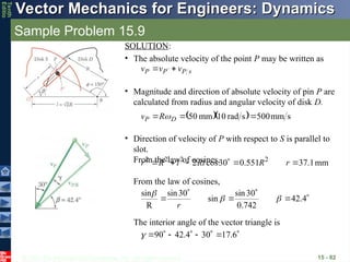 © 2013 The McGraw-Hill Companies, Inc. All rights reserved.
Vector Mechanics for Engineers: Dynamics
Vector Mechanics for Engineers: Dynamics
Tenth
Editio
Sample Problem 15.9
15 - 82
SOLUTION:
• The absolute velocity of the point P may be written as
s
P
P
P v
v
v




 
• Magnitude and direction of absolute velocity of pin P are
calculated from radius and angular velocity of disk D.
   s
mm
500
s
rad
10
mm
50 

 D
P R
v 
• Direction of velocity of P with respect to S is parallel to
slot.
From the law of cosines, mm
1
.
37
551
.
0
30
cos
2 2
2
2
2





 r
R
Rl
l
R
r
From the law of cosines,





 4
.
42
742
.
0
30
sin
sin
30
sin
R
sin



r







 6
.
17
30
4
.
42
90

The interior angle of the vector triangle is
 