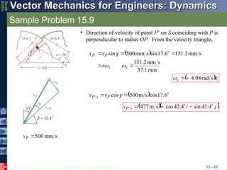 © 2013 The McGraw-Hill Companies, Inc. All rights reserved.
Vector Mechanics for Engineers: Dynamics
Vector Mechanics for Engineers: Dynamics
Tenth
Editio
Sample Problem 15.9
15 - 83
• Direction of velocity of point P’ on S coinciding with P is
perpendicular to radius OP. From the velocity triangle,
 
mm
1
.
37
s
mm
2
.
151
s
mm
2
.
151
6
.
17
sin
s
mm
500
sin







s
s
P
P
r
v
v



 k
s


s
rad
08
.
4



  

 6
.
17
cos
s
m
500
cos
P
s
P v
v
  
j
i
v s
P







 4
.
42
sin
4
.
42
cos
s
m
477
s
mm
500

P
v
 