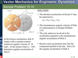 © 2013 The McGraw-Hill Companies, Inc. All rights reserved.
Vector Mechanics for Engineers: Dynamics
Vector Mechanics for Engineers: Dynamics
Tenth
Editio
Sample Problem 15.10
15 - 84
In the Geneva mechanism, disk D
rotates with a constant counter-
clockwise angular velocity of 10
rad/s. At the instant when  = 150o
,
determine angular acceleration of
disk S.
SOLUTION:
• The absolute acceleration of the pin P may
be expressed as
c
s
P
P
P a
a
a
a






 
• The instantaneous angular velocity of Disk
S is determined as in Sample Problem
15.9.
• The only unknown involved in the
acceleration equation is the instantaneous
angular acceleration of Disk S.
• Resolve each acceleration term into the
component parallel to the slot. Solve for
the angular acceleration of Disk S.
 