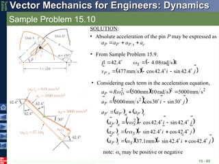 © 2013 The McGraw-Hill Companies, Inc. All rights reserved.
Vector Mechanics for Engineers: Dynamics
Vector Mechanics for Engineers: Dynamics
Tenth
Editio
Sample Problem 15.10
15 - 85
SOLUTION:
• Absolute acceleration of the pin P may be expressed as
c
s
P
P
P a
a
a
a






 
• From Sample Problem 15.9.
 
  
j
i
v
k
s
P
S














4
.
42
sin
4
.
42
cos
s
mm
477
s
rad
08
.
4
4
.
42 

• Considering each term in the acceleration equation,
  
  
j
i
a
R
a
P
D
P










30
sin
30
cos
s
mm
5000
s
mm
5000
s
rad
10
mm
500
2
2
2
2

   
    
    
     
j
i
a
j
i
r
a
j
i
r
a
a
a
a
S
t
P
S
t
P
S
n
P
t
P
n
P
P



































4
.
42
cos
4
.
42
sin
mm
1
.
37
4
.
42
cos
4
.
42
sin
4
.
42
sin
4
.
42
cos
2



note: S may be positive or negative
 