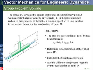 © 2013 The McGraw-Hill Companies, Inc. All rights reserved.
Vector Mechanics for Engineers: Dynamics
Vector Mechanics for Engineers: Dynamics
Tenth
Editio
Group Problem Solving
15 - 87
The sleeve BC is welded to an arm that rotates about stationary point A
with a constant angular velocity  = (3 rad/s) j. In the position shown
rod DF is being moved to the left at a constant speed u=16 in./s relative
to the sleeve. Determine the acceleration of Point D.
SOLUTION:
• The absolute acceleration of point D may
be expressed as
'
D D D BC c
a a a a
  
   
• Determine the acceleration of the virtual
point D’.
• Calculate the Coriolis acceleration.
• Add the different components to get the
overall acceleration of point D.
 