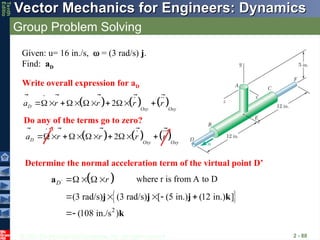 © 2013 The McGraw-Hill Companies, Inc. All rights reserved.
Vector Mechanics for Engineers: Dynamics
Vector Mechanics for Engineers: Dynamics
Tenth
Editio
Group Problem Solving
2 - 88
     
2
D
Oxy Oxy
a r r r r
     
   
    
  
Given: u= 16 in./s, = (3 rad/s) j.
Find: aD
Write overall expression for aD
Do any of the terms go to zero?
     
2
D
Oxy Oxy
a r r r r
     
   
    
  
Determine the normal acceleration term of the virtual point D’
 
 
2
(3 rad/s) (3 rad/s) [ (5 in.) (12 in.) ]
(108 in./s )
D r
  
    

a
j j j k
k
  
where r is from A to D
 