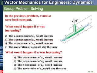 © 2013 The McGraw-Hill Companies, Inc. All rights reserved.
Vector Mechanics for Engineers: Dynamics
Vector Mechanics for Engineers: Dynamics
Tenth
Editio
Group Problem Solving
15 - 90
In the previous problem, u and 
were both constant.
What would happen if u was
increasing?
a) The x-component of aD would increase
b) The y-component of aD would increase
c) The z-component of aD would increase
d) The acceleration of aD would stay the same
What would happen if  was increasing?
a) The x-component of aD would increase
b) The y-component of aD would increase
c) The z-component of aD would increase
d) The acceleration of aD would stay the same

 