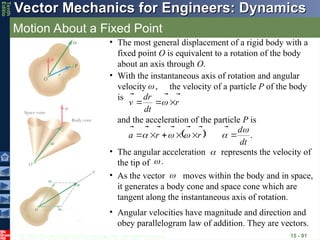 © 2013 The McGraw-Hill Companies, Inc. All rights reserved.
Vector Mechanics for Engineers: Dynamics
Vector Mechanics for Engineers: Dynamics
Tenth
Editio
Motion About a Fixed Point
15 - 91
• The most general displacement of a rigid body with a
fixed point O is equivalent to a rotation of the body
about an axis through O.
• With the instantaneous axis of rotation and angular
velocity the velocity of a particle P of the body
is
,


r
dt
r
d
v






 
and the acceleration of the particle P is
  .
dt
d
r
r
a



















• Angular velocities have magnitude and direction and
obey parallelogram law of addition. They are vectors.
• As the vector moves within the body and in space,
it generates a body cone and space cone which are
tangent along the instantaneous axis of rotation.


• The angular acceleration represents the velocity of
the tip of .

 

 