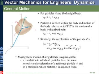 © 2013 The McGraw-Hill Companies, Inc. All rights reserved.
Vector Mechanics for Engineers: Dynamics
Vector Mechanics for Engineers: Dynamics
Tenth
Editio
General Motion
15 - 92
• For particles A and B of a rigid body,
A
B
A
B v
v
v





• Particle A is fixed within the body and motion of
the body relative to AX’Y’Z’ is the motion of a
body with a fixed point
A
B
A
B r
v
v






 
• Similarly, the acceleration of the particle P is
 
A
B
A
B
A
A
B
A
B
r
r
a
a
a
a




















• Most general motion of a rigid body is equivalent to:
- a translation in which all particles have the same
velocity and acceleration of a reference particle A, and
- of a motion in which particle A is assumed fixed.
 