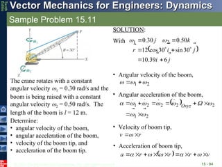 © 2013 The McGraw-Hill Companies, Inc. All rights reserved.
Vector Mechanics for Engineers: Dynamics
Vector Mechanics for Engineers: Dynamics
Tenth
Editio
Sample Problem 15.11
15 - 94
The crane rotates with a constant
angular velocity 1 = 0.30 rad/s and the
boom is being raised with a constant
angular velocity 2 = 0.50 rad/s. The
length of the boom is l = 12 m.
Determine:
• angular velocity of the boom,
• angular acceleration of the boom,
• velocity of the boom tip, and
• acceleration of the boom tip.
• Angular acceleration of the boom,
 
2
1
2
2
2
2
1





























 Oxyz
• Velocity of boom tip,
r
v





• Acceleration of boom tip,
  v
r
r
r
a


















 




SOLUTION:
With
• Angular velocity of the boom,
2
1 







 
j
i
j
i
r
k
j









6
39
.
10
30
sin
30
cos
12
50
.
0
30
.
0 2
1







 

 
