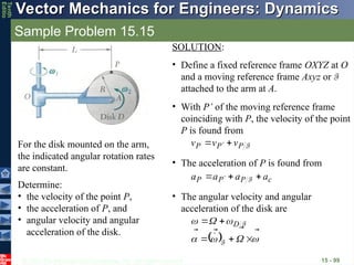 © 2013 The McGraw-Hill Companies, Inc. All rights reserved.
Vector Mechanics for Engineers: Dynamics
Vector Mechanics for Engineers: Dynamics
Tenth
Editio
Sample Problem 15.15
15 - 99
For the disk mounted on the arm,
the indicated angular rotation rates
are constant.
Determine:
• the velocity of the point P,
• the acceleration of P, and
• angular velocity and angular
acceleration of the disk.
SOLUTION:
• Define a fixed reference frame OXYZ at O
and a moving reference frame Axyz or F
attached to the arm at A.
• With P’ of the moving reference frame
coinciding with P, the velocity of the point
P is found from
F
P
P
P v
v
v




 
• The acceleration of P is found from
c
P
P
P a
a
a
a






  F
• The angular velocity and angular
acceleration of the disk are
  



















F
F
D
 