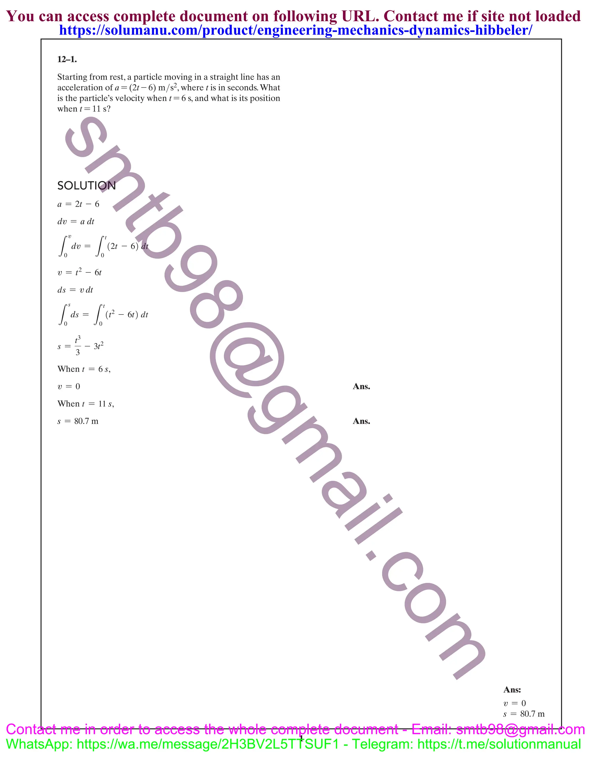 1
12–1.
Starting from rest, a particle moving in a straight line has an
acceleration of a = (2t - 6) m>s2, where t is in seconds.What
is the particle’s velocity when t = 6 s, and what is its position
when t = 11 s?
SOLUTION
a = 2t - 6
dv = a dt
L
v
0
dv =
L
t
0
(2t - 6) dt
v = t2
- 6t
ds = v dt
L
s
0
ds =
L
t
0
(t2
- 6t) dt
s =
t3
3
- 3t2
When t = 6 s,
v = 0 Ans.
When t = 11 s,
s = 80.7 m Ans.
Ans:
v = 0
s = 80.7 m
s
m
t
b
9
8
@
g
m
a
i
l
.
c
o
m
You can access complete document on following URL. Contact me if site not loaded
Contact me in order to access the whole complete document - Email: smtb98@gmail.com
WhatsApp: https://wa.me/message/2H3BV2L5TTSUF1 - Telegram: https://t.me/solutionmanual
https://solumanu.com/product/engineering-mechanics-dynamics-hibbeler/
 