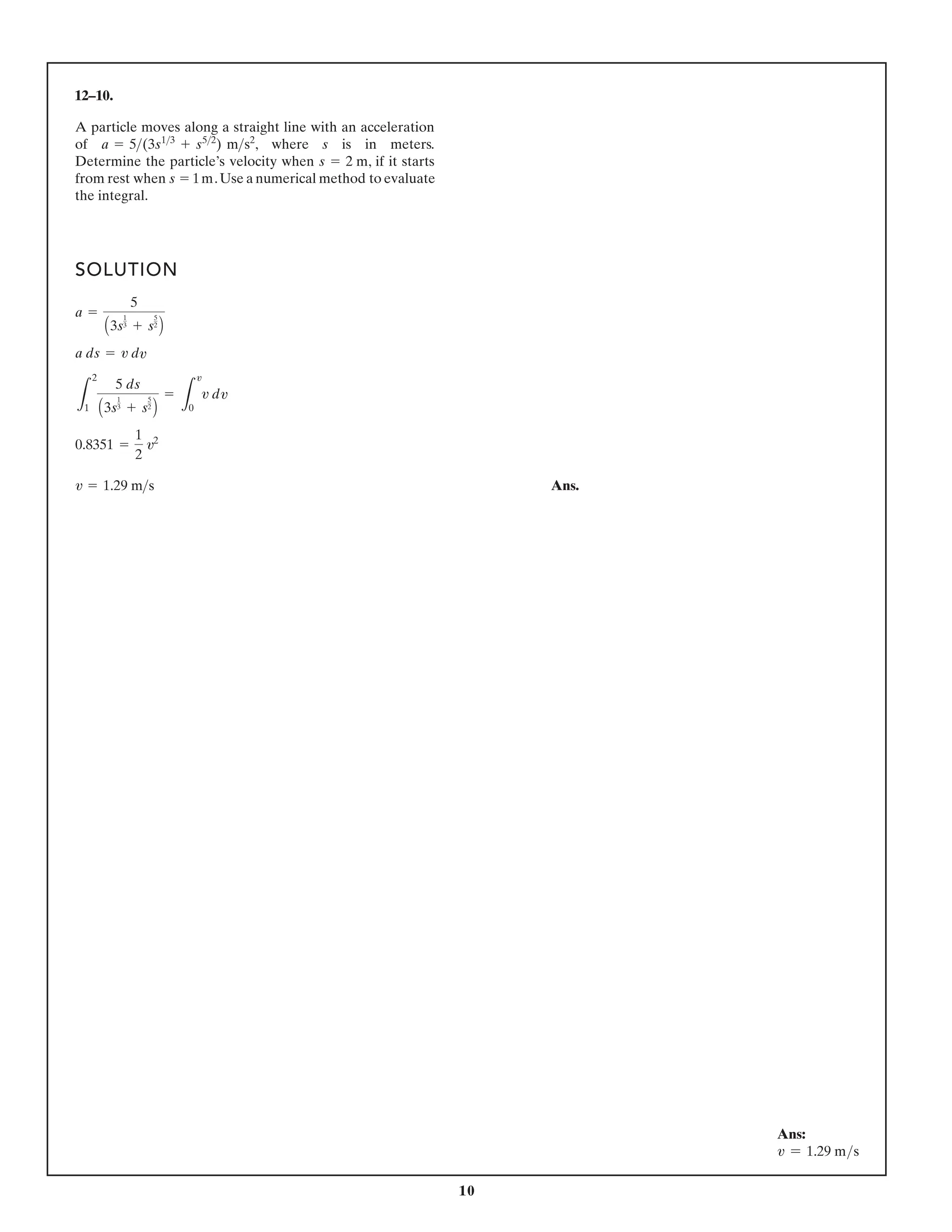10
12–10.
SOLUTION
Ans.
v = 1.29 ms
0.8351 =
1
2
v2
L
2
1
5 ds
A3s
1
3 + s
5
2
B
=
L
v
0
v d
a ds = v d
a =
5
A3s
1
3 + s
5
2
B
A particle moves along a straight line with an acceleration
of , where s is in meters.
Determine the particle’s velocity when , if it starts
from rest when .Use a numerical method to evaluate
the integral.
s = 1m
s = 2 m
a = 5(3s13
+ s52
) ms2
v
v
Ans:
v = 1.29 ms
 