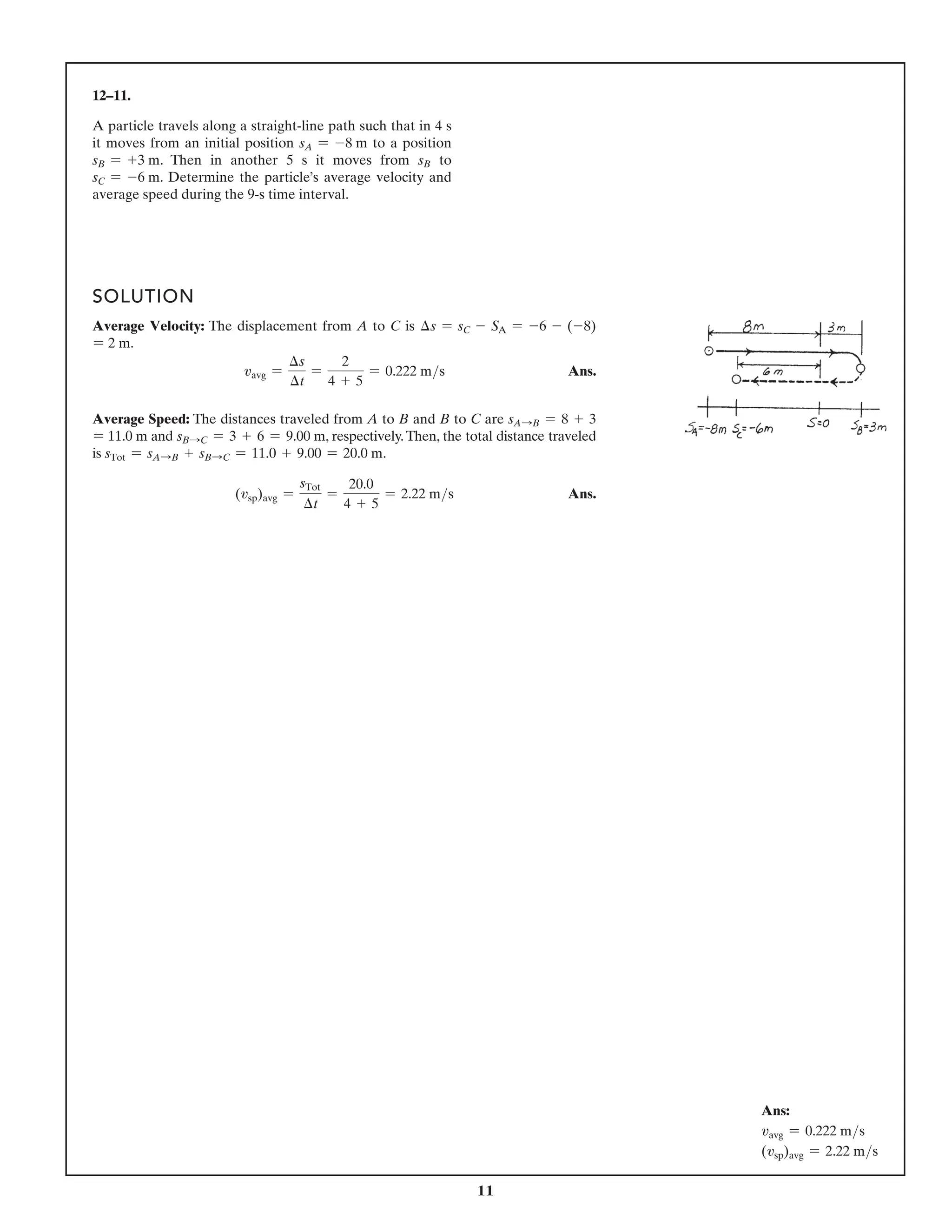 11
12–11.
A particle travels along a straight-line path such that in 4 s
it moves from an initial position sA = -8 m to a position
sB = +3 m. Then in another 5 s it moves from sB to
sC = -6 m. Determine the particle’s average velocity and
average speed during the 9-s time interval.
SOLUTION
Average Velocity: The displacement from A to C is ∆s = sC - SA = -6 - (-8)
= 2 m.
vavg =
∆s
∆t
=
2
4 + 5
= 0.222 ms Ans.
Average Speed: The distances traveled from A to B and B to C are sASB = 8 + 3
= 11.0 m and sBSC = 3 + 6 = 9.00 m, respectively.Then, the total distance traveled
is sTot = sASB + sBSC = 11.0 + 9.00 = 20.0 m.
(vsp)avg =
sTot
∆t
=
20.0
4 + 5
= 2.22 ms Ans.
Ans:
vavg = 0.222 ms
(vsp)avg = 2.22 ms
 