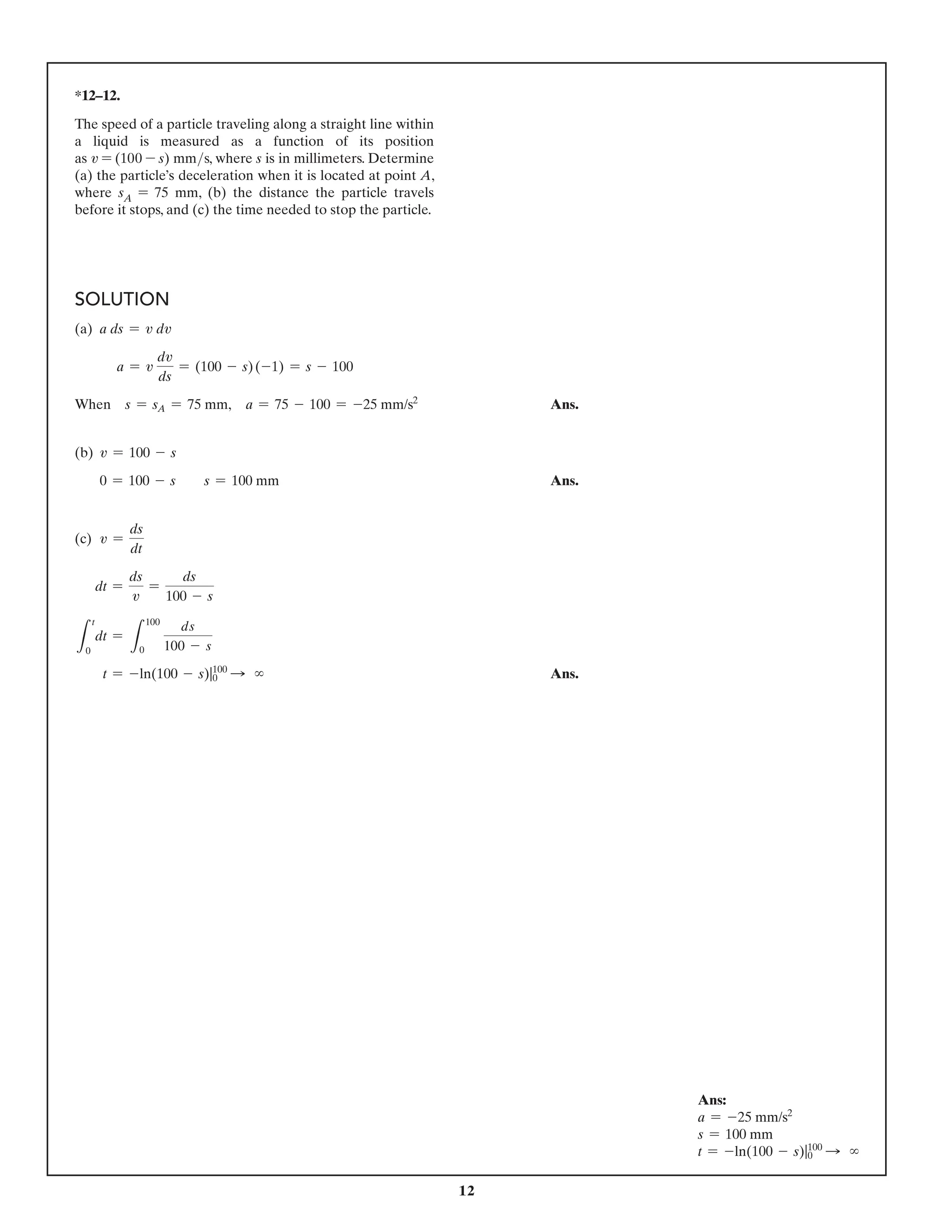 12
*12–12.
The speed of a particle traveling along a straight line within
a liquid is measured as a function of its position
as v = (100 - s) mms, where s is in millimeters. Determine
(a) the particle’s deceleration when it is located at point A,
where sA = 75 mm, (b) the distance the particle travels
before it stops, and (c) the time needed to stop the particle.
SOLUTION
(a) a ds = v dv
a = v
dv
ds
= (100 - s)(-1) = s - 100
When s = sA = 75 mm, a = 75 - 100 = -25 mm/s2
 Ans.
(b) v = 100 - s
0 = 100 - s  s = 100 mm Ans.
(c) v =
ds
dt
dt =
ds
v
=
ds
100 - s
L
t
0
dt =
L
100
0
ds
100 - s
t = -ln(100 - s)|100
0 S ∞  Ans.
Ans:
a = -25 mm/s2
s = 100 mm
t = -ln(100 - s)|100
0 S ∞
 