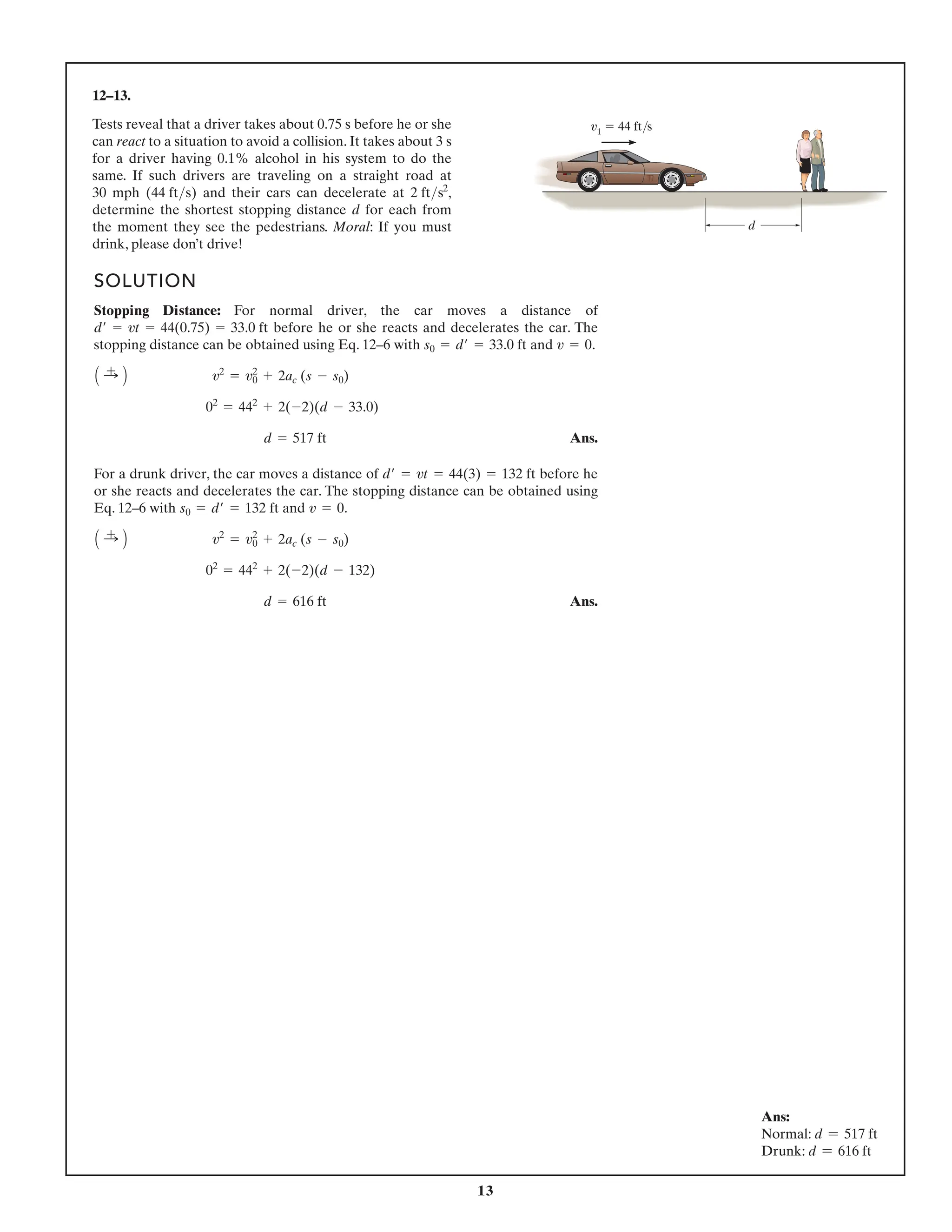 13
12–13.
SOLUTION
Stopping Distance: For normal driver, the car moves a distance of
before he or she reacts and decelerates the car. The
stopping distance can be obtained using Eq. 12–6 with and .
Ans.
For a drunk driver, the car moves a distance of before he
or she reacts and decelerates the car. The stopping distance can be obtained using
Eq. 12–6 with and .
Ans.
d = 616 ft
02
= 442
+ 2(-2)(d - 132)
A :
+ B v2
= v2
0 + 2ac (s - s0)
v = 0
s0 = d¿ = 132 ft
d¿ = vt = 44(3) = 132 ft
d = 517 ft
02
= 442
+ 2(-2)(d - 33.0)
A :
+ B v2
= v2
0 + 2ac (s - s0)
v = 0
s0 = d¿ = 33.0 ft
d¿ = vt = 44(0.75) = 33.0 ft
d
v1 44 ft/s
Ans:
Normal: d = 517 ft
Drunk: d = 616 ft
Tests reveal that a driver takes about 0.75 s before he or she
can react to a situation to avoid a collision. It takes about 3 s
for a driver having 0.1% alcohol in his system to do the
same. If such drivers are traveling on a straight road at
30 mph (44 fts) and their cars can decelerate at 2 fts2
,
determine the shortest stopping distance d for each from
the moment they see the pedestrians. Moral: If you must
drink, please don’t drive!
 