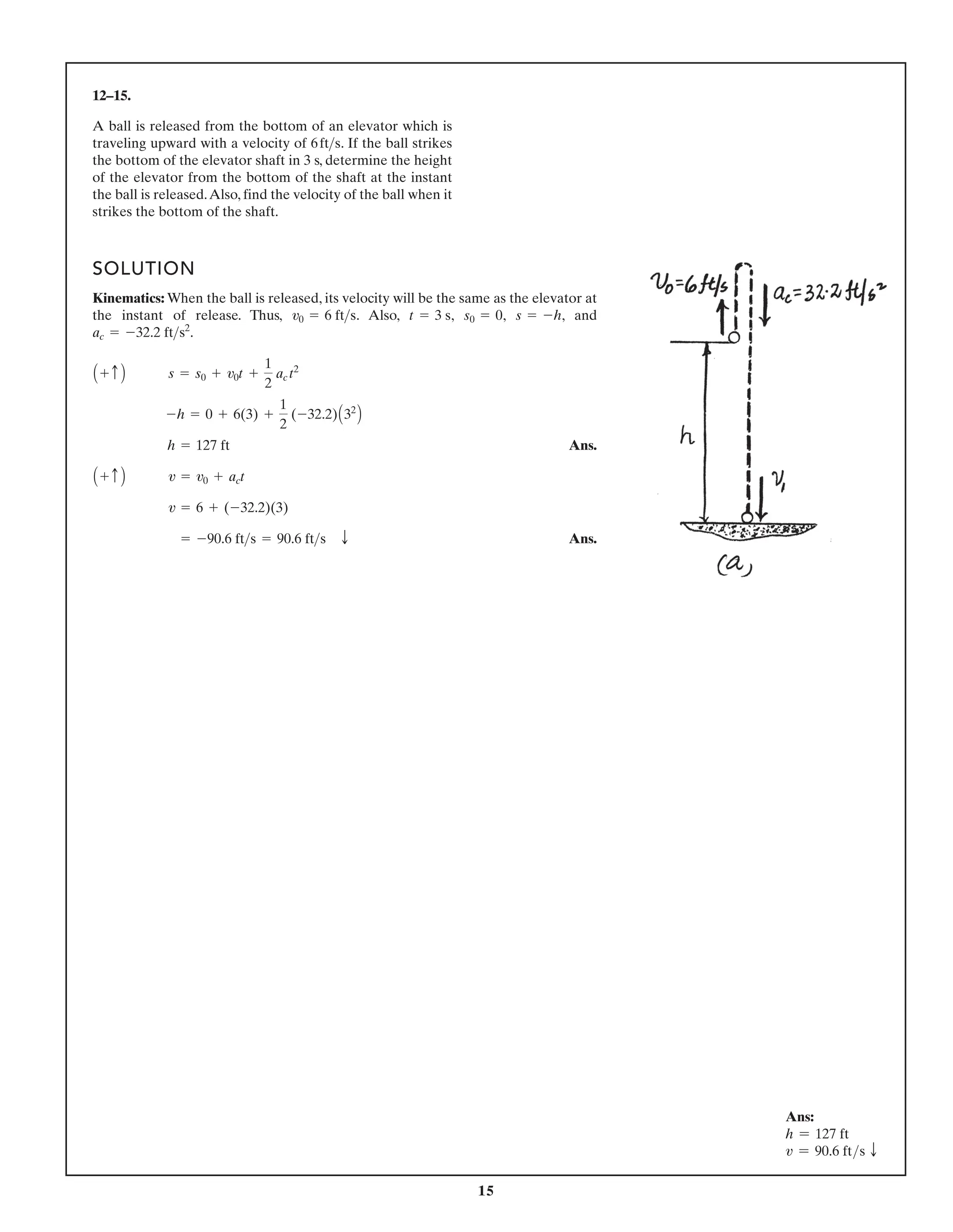 15
12–15.
A ball is released from the bottom of an elevator which is
traveling upward with a velocity of . If the ball strikes
the bottom of the elevator shaft in 3 s, determine the height
of the elevator from the bottom of the shaft at the instant
the ball is released.Also, find the velocity of the ball when it
strikes the bottom of the shaft.
6fts
SOLUTION
Kinematics: When the ball is released, its velocity will be the same as the elevator at
the instant of release. Thus, . Also, , , , and
.
Ans.
Ans.
= -90.6 fts = 90.6 fts T
v = 6 + (-32.2)(3)
A + c B v = v0 + act
h = 127 ft
-h = 0 + 6(3) +
1
2
(-32.2)A32
B
A + c B s = s0 + v0t +
1
2
ac t2
ac = -32.2 fts2
s = -h
s0 = 0
t = 3 s
v0 = 6 fts
Ans:
h = 127 ft
v = 90.6 fts T
 