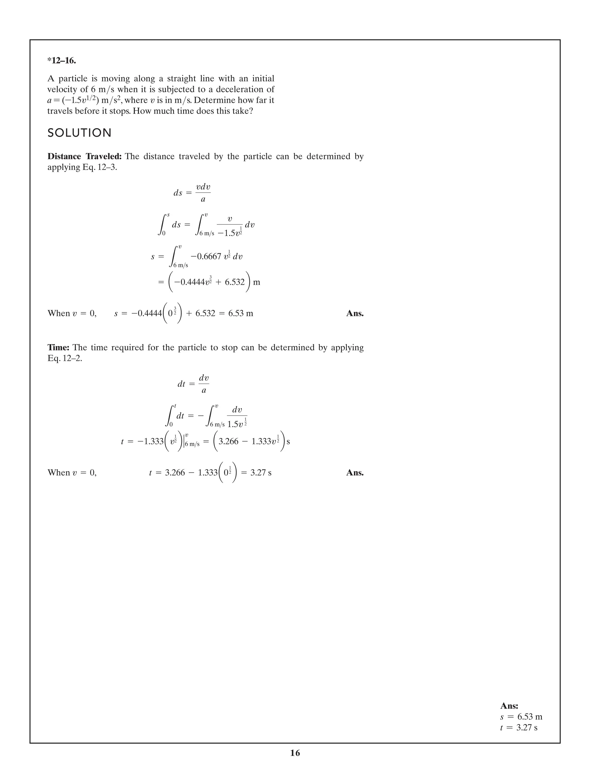 16
SOLUTION
Distance Traveled: The distance traveled by the particle can be determined by
applying Eq. 12–3.
When Ans.
Time: The time required for the particle to stop can be determined by applying
Eq. 12–2.
When Ans.
v = 0, t = 3.266 - 1.333a0
1
2 b = 3.27 s
t = -1.333av
1
2 b 6 ms
v
= a3.266 - 1.333v
1
2 b s
L
t
0
dt = -
L
v
6 ms
dv
1.5v
1
2
dt =
dv
a
v = 0, s = -0.4444a0
3
2 b + 6.532 = 6.53 m
= a -0.4444v
3
2 + 6.532b m
s =
L
v
6 ms
-0.6667 v
1
2 dv
L
s
0
ds =
L
v
6 ms
v
-1.5v
1
2
dv
ds =
vdv
a
Ans:
s = 6.53 m
t = 3.27 s
*12–16.
A particle is moving along a straight line with an initial
velocity of 6 ms when it is subjected to a deceleration of
a = (-1.5v12) ms2, where v is in ms. Determine how far it
travels before it stops. How much time does this take?
 