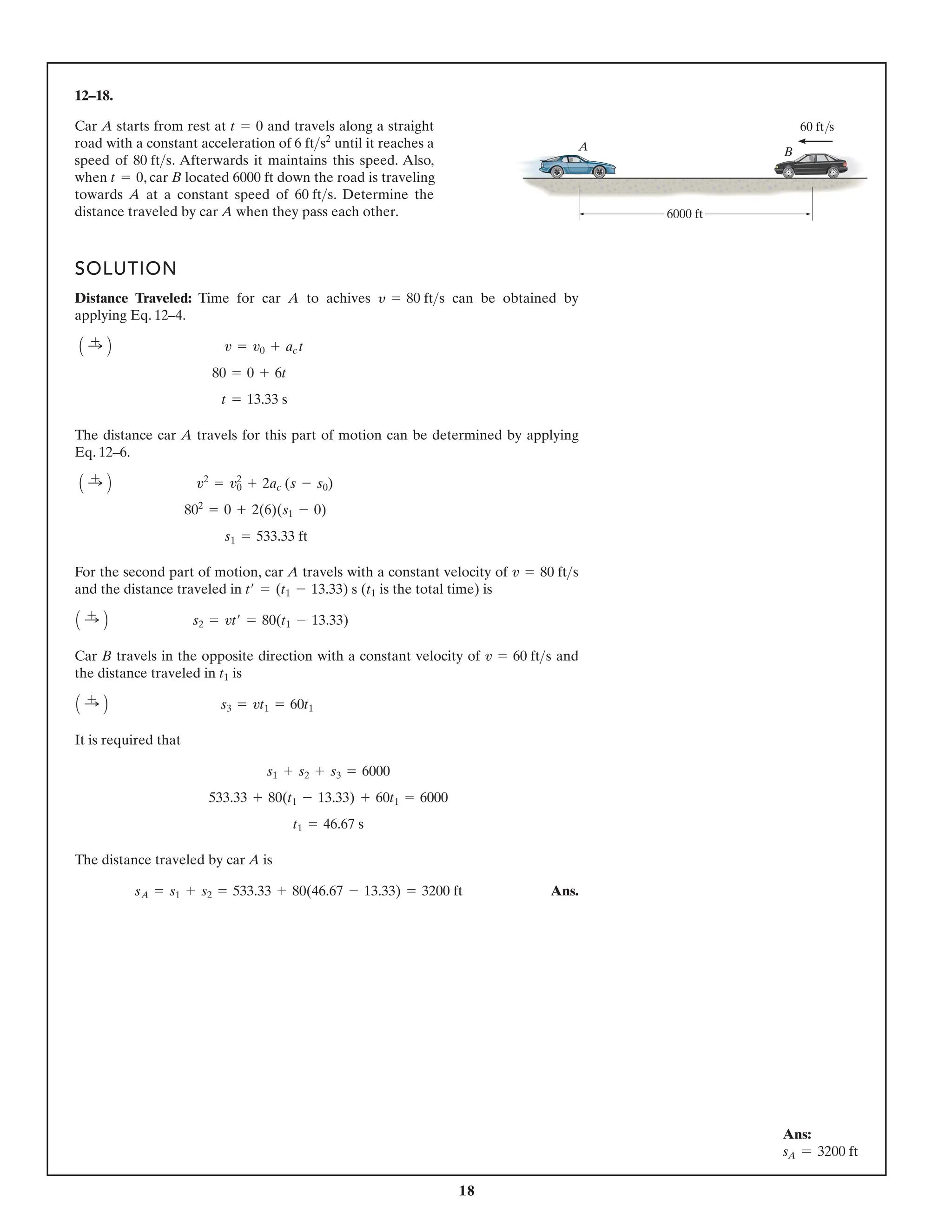 18
12–18.
Car A starts from rest at and travels along a straight
road with a constant acceleration of until it reaches a
speed of . Afterwards it maintains this speed. Also,
when , car B located 6000 ft down the road is traveling
towards A at a constant speed of . Determine the
distance traveled by car A when they pass each other.
60 fts
t = 0
80 fts
6 fts2
t = 0
SOLUTION
Distance Traveled: Time for car A to achives can be obtained by
applying Eq. 12–4.
The distance car A travels for this part of motion can be determined by applying
Eq. 12–6.
For the second part of motion, car A travels with a constant velocity of
and the distance traveled in ( is the total time) is
Car B travels in the opposite direction with a constant velocity of and
the distance traveled in is
It is required that
The distance traveled by car A is
Ans.
sA = s1 + s2 = 533.33 + 80(46.67 - 13.33) = 3200 ft
t1 = 46.67 s
533.33 + 80(t1 - 13.33) + 60t1 = 6000
s1 + s2 + s3 = 6000
A :
+ B s3 = vt1 = 60t1
t1
v = 60 fts
A :
+ B s2 = vt¿ = 80(t1 - 13.33)
t1
t¿ = (t1 - 13.33) s
v = 80 fts
s1 = 533.33 ft
802
= 0 + 2(6)(s1 - 0)
A :
+ B v2
= v0
2
+ 2ac (s - s0)
t = 13.33 s
80 = 0 + 6t
A :
+ B v = v0 + ac t
y = 80 fts
A B
6000 ft
60 ft/s
Ans:
sA = 3200 ft
 