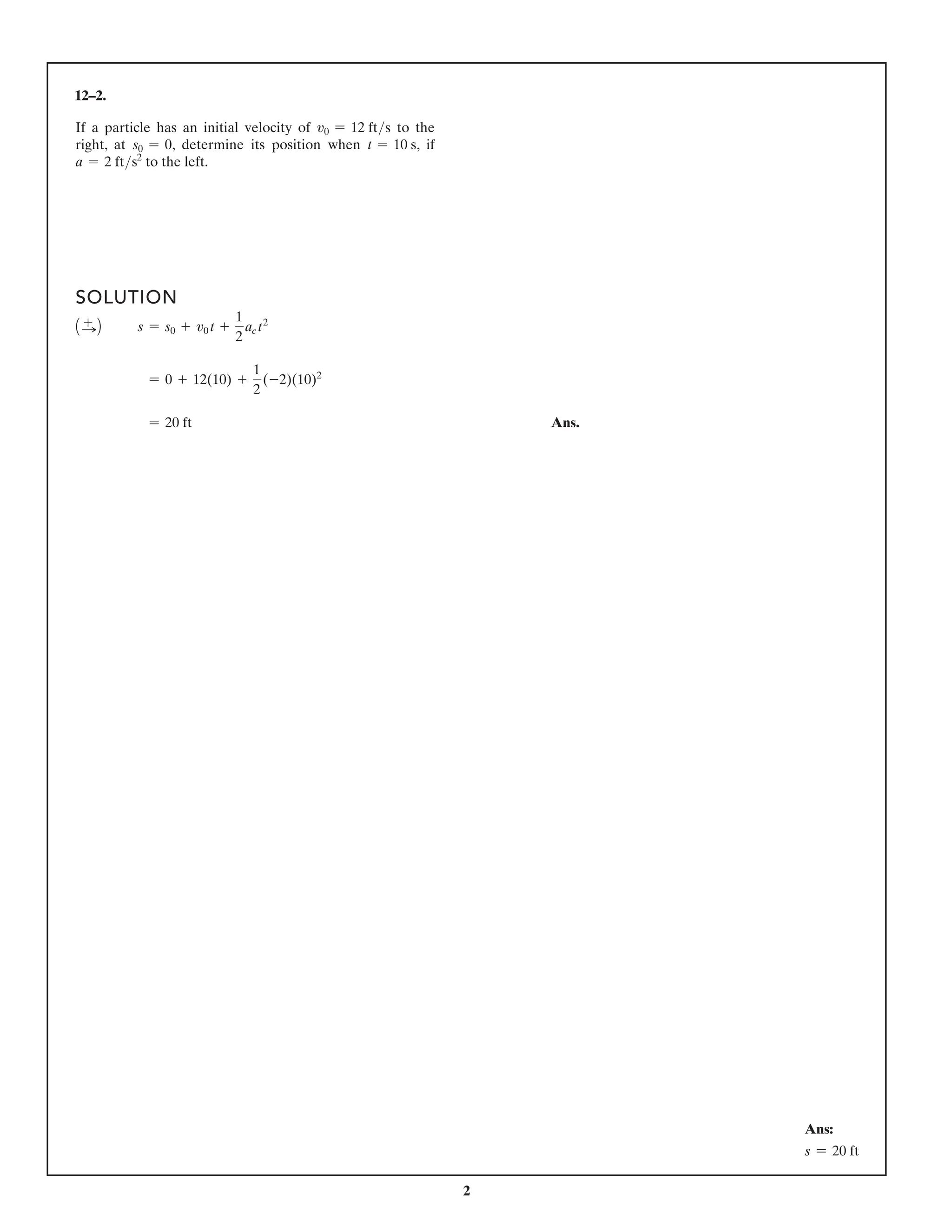 2
12–2.
SOLUTION
1S
+ 2 s = s0 + v0 t +
1
2
ac t2
= 0 + 12(10) +
1
2
(-2)(10)2
= 20 ft Ans.
If a particle has an initial velocity of v0 = 12 fts to the
right, at s0 = 0, determine its position when t = 10 s, if
a = 2 fts2
to the left.
Ans:
s = 20 ft
 