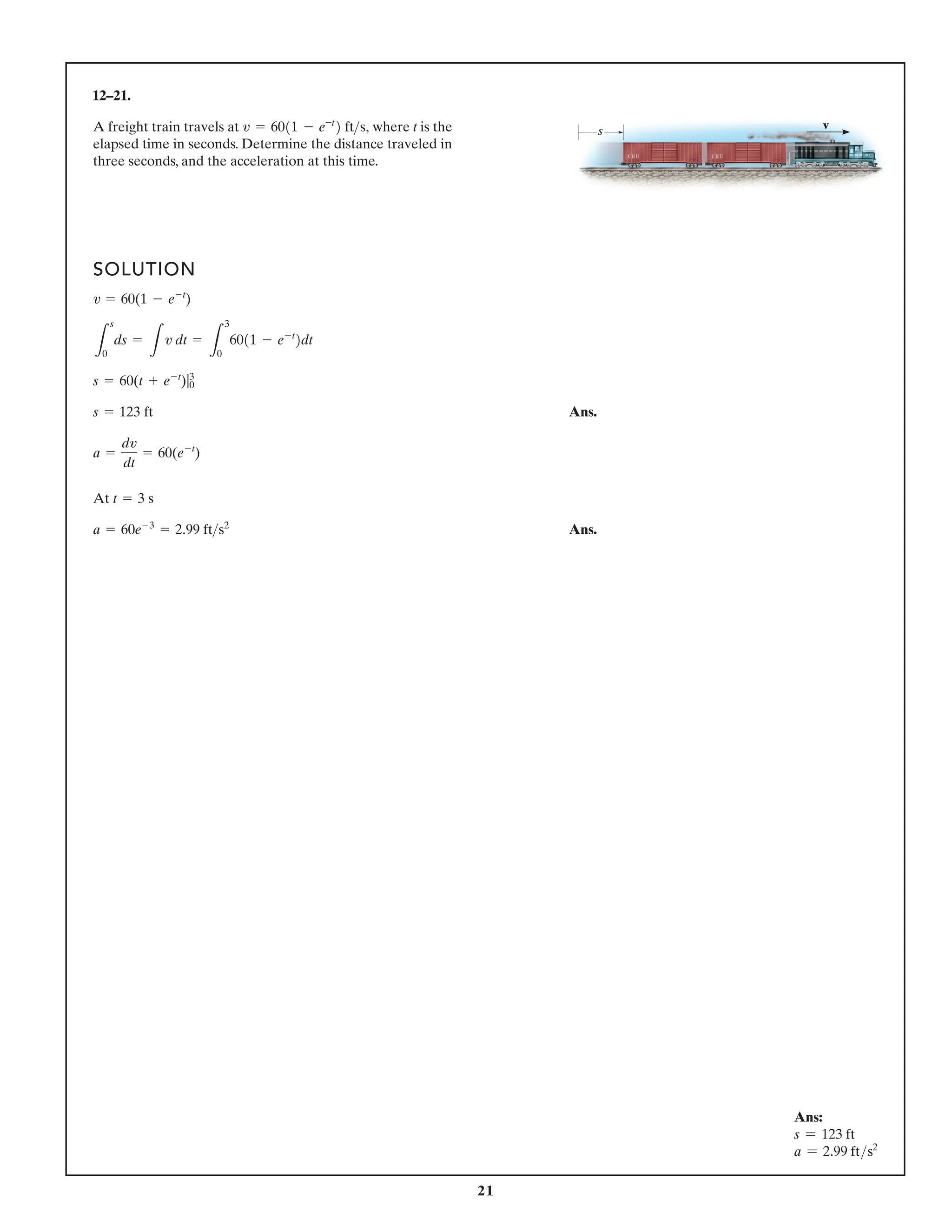 21
12–21.
A freight train travels at where t is the
elapsed time in seconds. Determine the distance traveled in
three seconds, and the acceleration at this time.
v = 6011 - e-t
2 fts,
SOLUTION
Ans.
At
Ans.
a = 60e-3
= 2.99 fts2
t = 3 s
a =
dv
dt
= 60(e-t
)
s = 123 ft
s = 60(t + e-t
)|0
3
L
s
0
ds =
L
v dt =
L
3
0
6011 - e-t
2dt
v = 60(1 - e-t
)
s v
Ans:
s = 123 ft
a = 2.99 fts2
 