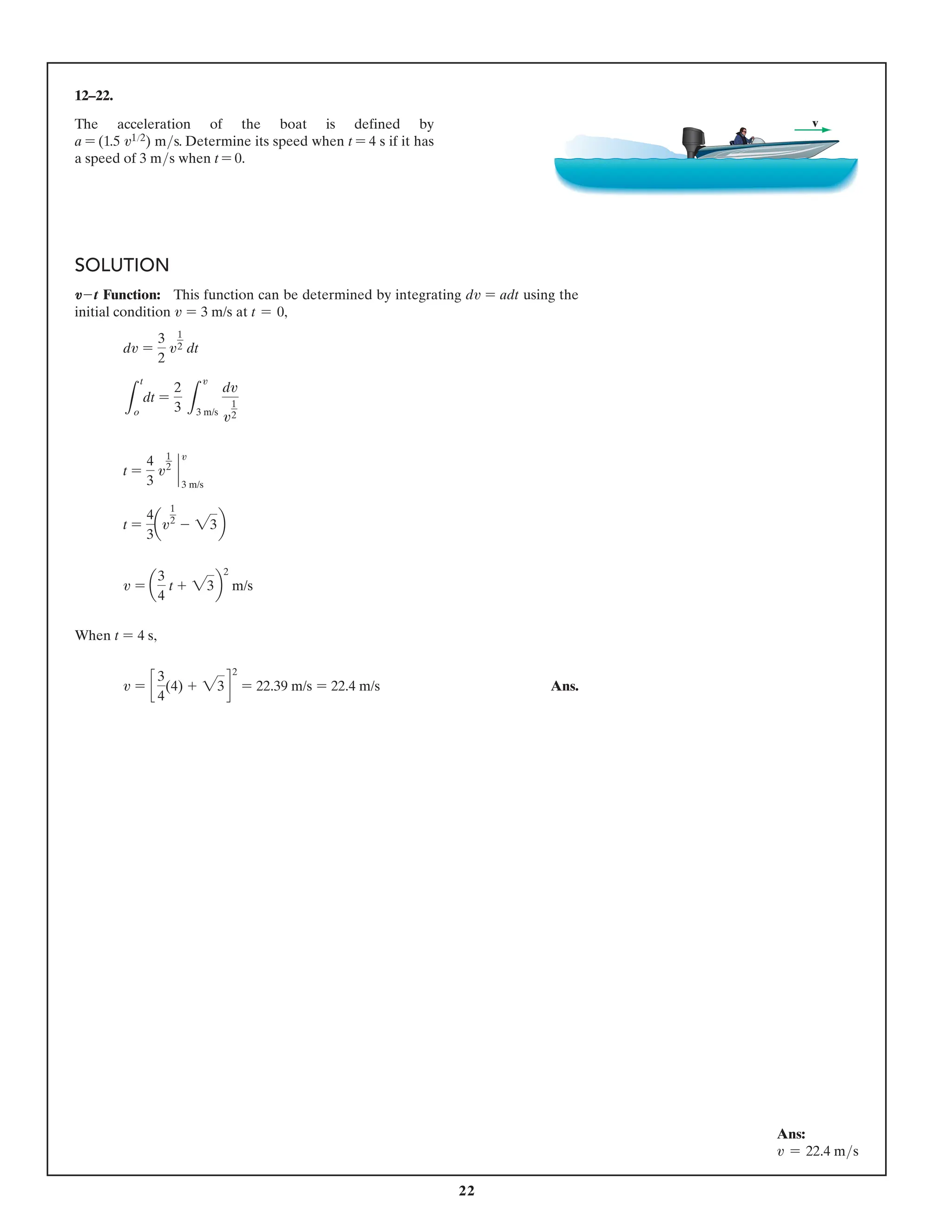 22
12–22.
The acceleration of the boat is defined by
a = (1.5 v12) ms. Determine its speed when t = 4 s if it has
a speed of 3 ms when t = 0.
v
SOLUTION
V-t Function: This function can be determined by integrating dv = adt using the
initial condition v = 3 m/s at t = 0,
dv =
3
2
v
1
2 dt
L
t
o
dt =
2
3 L
v
3 m/s
dv
v
1
2
t =
4
3
v
1
2
`
v
3 m/s
t =
4
3
av
1
2
- 23b
v = a
3
4
t + 23b
2
m/s
When t = 4 s,
v = c
3
4
(4) + 23d
2
= 22.39 m/s = 22.4 m/s Ans.
Ans:
v = 22.4 ms
 