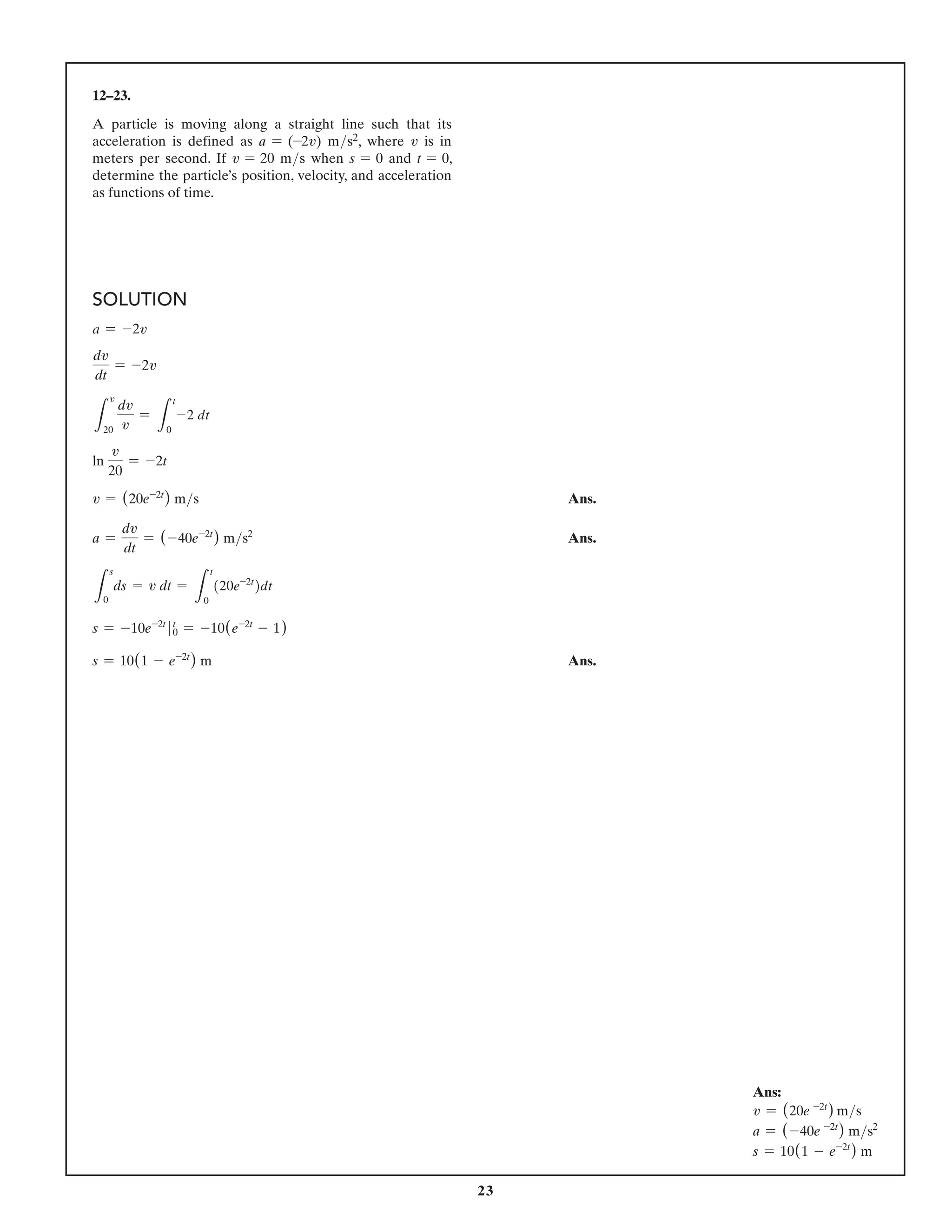 23
12–23.
A particle is moving along a straight line such that its
acceleration is defined as a = (-2v) ms2, where v is in
meters per second. If v = 20 ms when s = 0 and t = 0,
determine the particle’s position, velocity, and acceleration
as functions of time.
SOLUTION
a = -2v
dv
dt
= -2v
L
v
20
dv
v
=
L
t
0
-2 dt
ln
v
20
= -2t
v = (20e-2t
) ms Ans.
a =
dv
dt
= (-40e-2t
) ms2
 Ans.
L
s
0
ds = v dt =
L
t
0
(20e-2t
)dt
s = -10e-2t
t
0 = -10(e-2t
- 1)
s = 10(1 - e-2t
) m Ans.
Ans:
v = (20e -2t
) ms
a = (-40e -2t
) ms2
s = 10(1 - e-2t
) m
 
