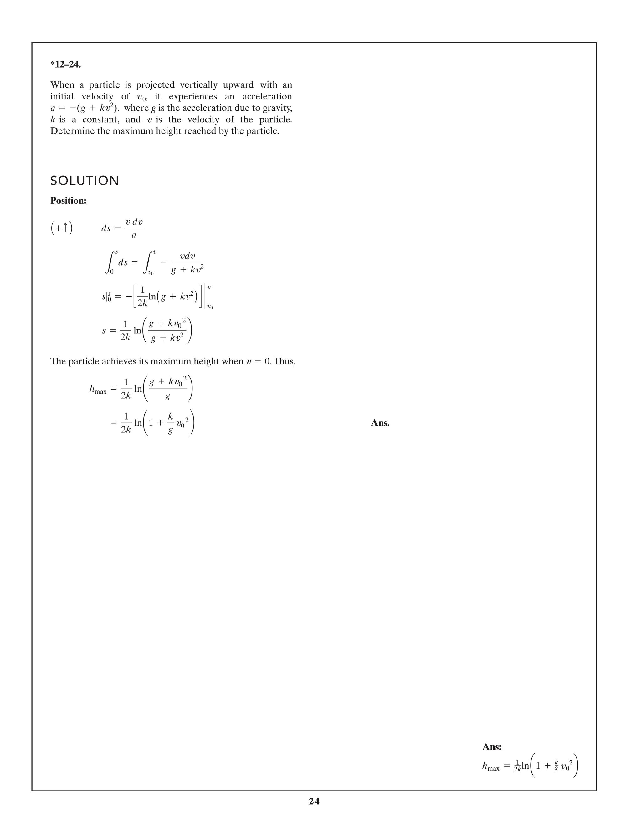 24
*12–24.
SOLUTION
Position:
The particle achieves its maximum height when .Thus,
Ans.
=
1
2k
ln¢1 +
k
g
v0
2
≤
hmax =
1
2k
ln¢
g + kv0
2
g
≤
v = 0
s =
1
2k
ln¢
g + kv0
2
g + kv2 ≤
s|s
0 = - c
1
2k
lnAg + kv2
B d 2
v
v0
L
s
0
ds =
L
v
v0
-
vdv
g + kv2
A + c B ds =
v dv
a
When a particle is projected vertically upward with an
initial velocity of , it experiences an acceleration
where g is the acceleration due to gravity,
k is a constant, and is the velocity of the particle.
Determine the maximum height reached by the particle.
v
a = -(g + kv2
),
v0
Ans:
hmax = 1
2kln¢1 + k
g v0
2
≤
 