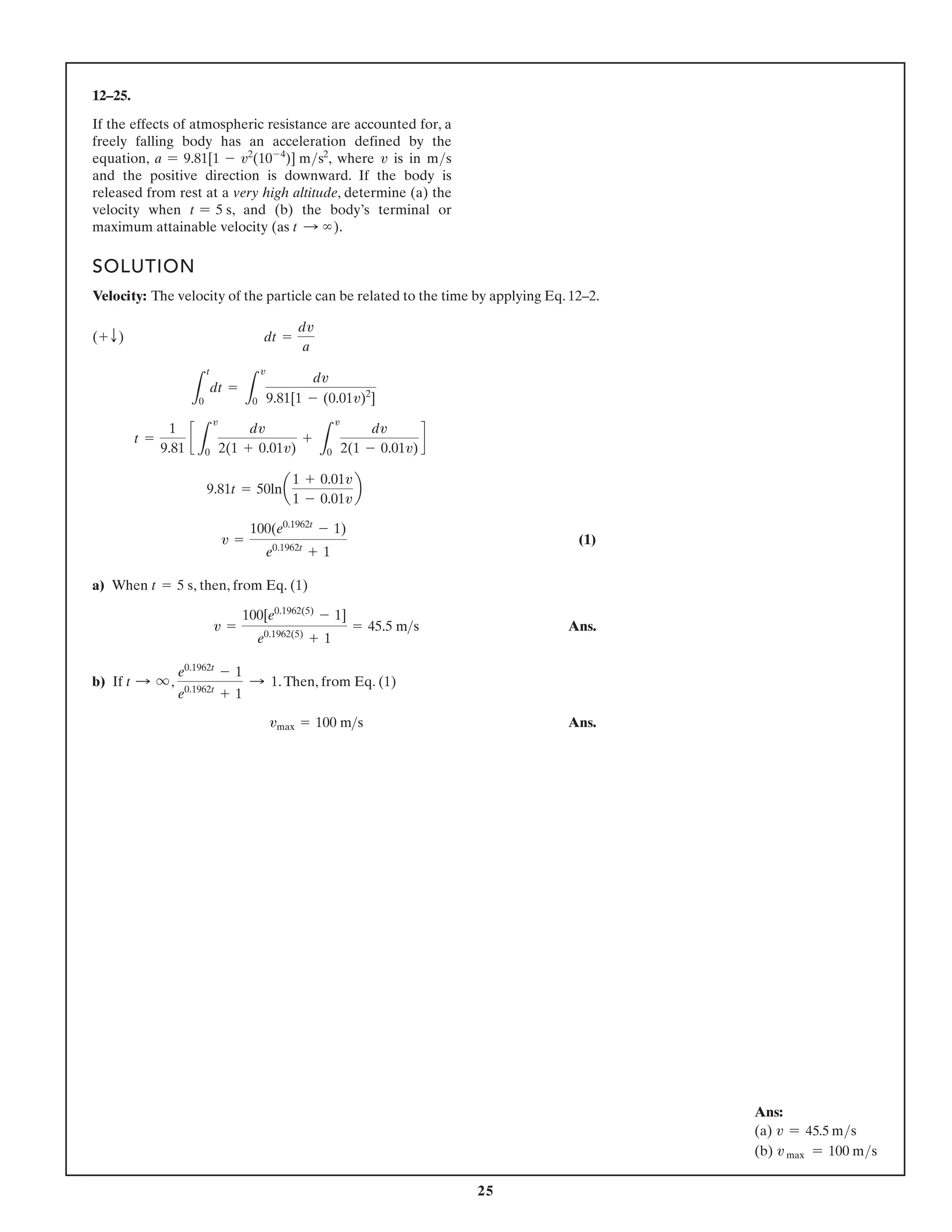 25
12–25.
If the effects of atmospheric resistance are accounted for, a
falling body has an acceleration defined by the equation
, where is in and the
positive direction is downward. If the body is released from
rest at a very high altitude, determine (a) the velocity when
, and (b) the body’s terminal or maximum attainable
velocity (as ).
t : q
t = 5 s
ms
v
a = 9.81[1 - v2
(10-4
)] ms2
SOLUTION
Velocity: The velocity of the particle can be related to the time by applying Eq. 12–2.
(1)
a) When , then, from Eq. (1)
Ans.
b) If , .Then, from Eq. (1)
Ans.
vmax = 100 ms
e0.1962t
- 1
e0.1962t
+ 1
: 1
t : q
v =
100[e0.1962(5)
- 1]
e0.1962(5)
+ 1
= 45.5 ms
t = 5 s
v =
100(e0.1962t
- 1)
e0.1962t
+ 1
9.81t = 50lna
1 + 0.01v
1 - 0.01v
b
t =
1
9.81
c
L
v
0
dv
2(1 + 0.01v)
+
L
v
0
dv
2(1 - 0.01v)
d
L
t
0
dt =
L
v
0
dv
9.81[1 - (0.01v)2
]
(+ T) dt =
dv
a
Ans:
(a) v = 45.5 ms
(b) v max = 100 ms
If the effects of atmospheric resistance are accounted for, a
freely falling body has an acceleration defined by the
equation, a = 9.81[1 - v2
(10-4
)] ms2
, where v is in ms
and the positive direction is downward. If the body is
released from rest at a very high altitude, determine (a) the
velocity when t = 5 s, and (b) the body’s terminal or
maximum attainable velocity (as t S ∞).
 